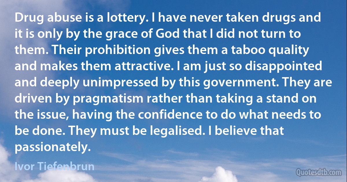 Drug abuse is a lottery. I have never taken drugs and it is only by the grace of God that I did not turn to them. Their prohibition gives them a taboo quality and makes them attractive. I am just so disappointed and deeply unimpressed by this government. They are driven by pragmatism rather than taking a stand on the issue, having the confidence to do what needs to be done. They must be legalised. I believe that passionately. (Ivor Tiefenbrun)