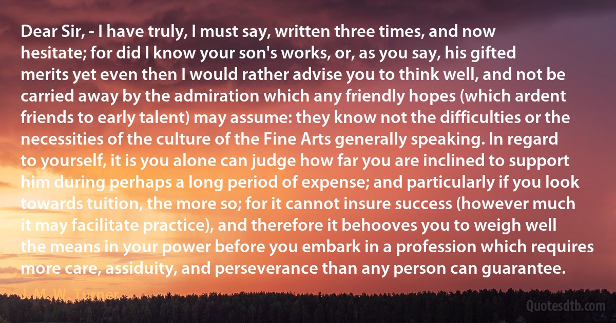 Dear Sir, - I have truly, I must say, written three times, and now hesitate; for did I know your son's works, or, as you say, his gifted merits yet even then I would rather advise you to think well, and not be carried away by the admiration which any friendly hopes (which ardent friends to early talent) may assume: they know not the difficulties or the necessities of the culture of the Fine Arts generally speaking. In regard to yourself, it is you alone can judge how far you are inclined to support him during perhaps a long period of expense; and particularly if you look towards tuition, the more so; for it cannot insure success (however much it may facilitate practice), and therefore it behooves you to weigh well the means in your power before you embark in a profession which requires more care, assiduity, and perseverance than any person can guarantee. (J. M. W. Turner)