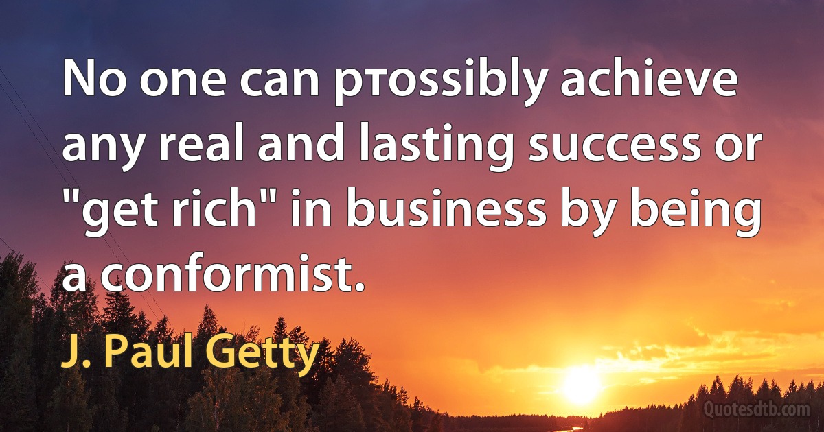 No one can pтossibly achieve any real and lasting success or "get rich" in business by being a conformist. (J. Paul Getty)