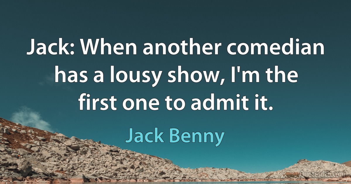 Jack: When another comedian has a lousy show, I'm the first one to admit it. (Jack Benny)