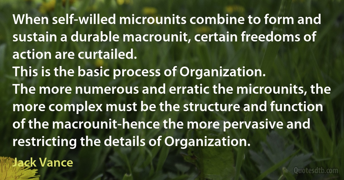 When self-willed microunits combine to form and sustain a durable macrounit, certain freedoms of action are curtailed.
This is the basic process of Organization.
The more numerous and erratic the microunits, the more complex must be the structure and function of the macrounit-hence the more pervasive and restricting the details of Organization. (Jack Vance)