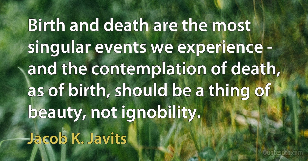 Birth and death are the most singular events we experience - and the contemplation of death, as of birth, should be a thing of beauty, not ignobility. (Jacob K. Javits)