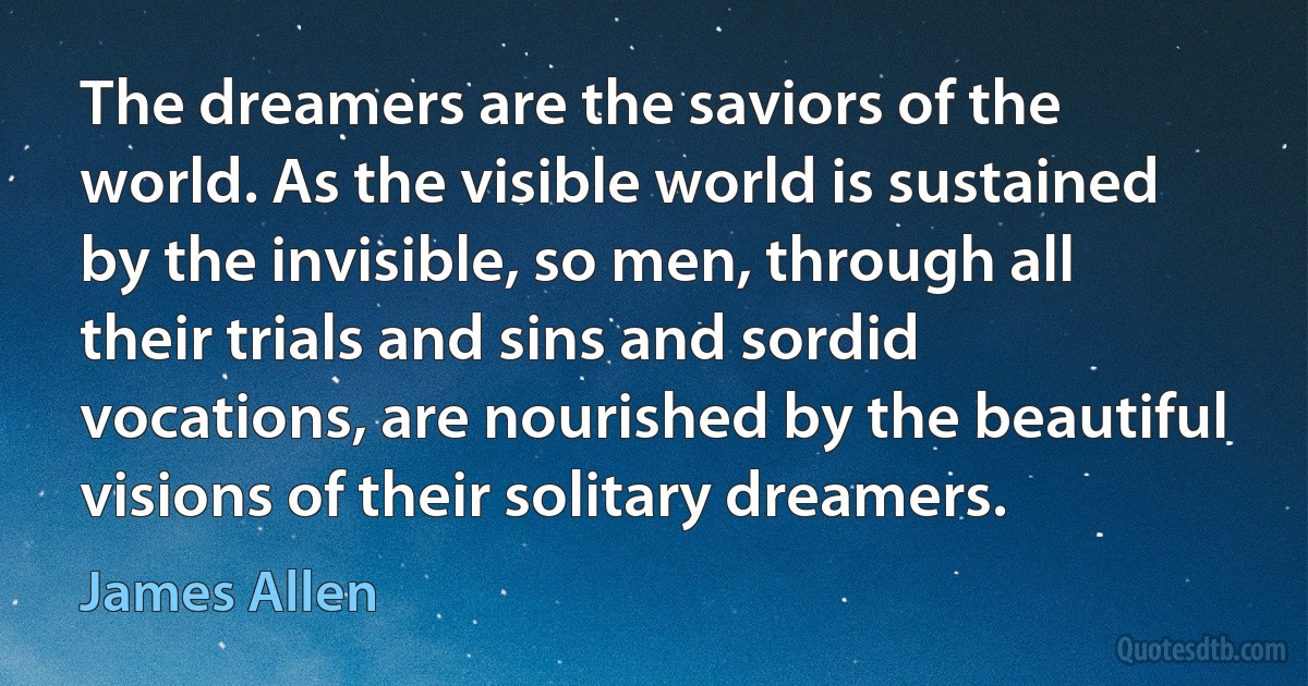 The dreamers are the saviors of the world. As the visible world is sustained by the invisible, so men, through all their trials and sins and sordid vocations, are nourished by the beautiful visions of their solitary dreamers. (James Allen)