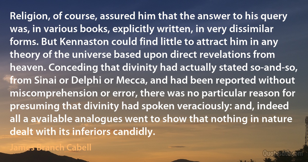 Religion, of course, assured him that the answer to his query was, in various books, explicitly written, in very dissimilar forms. But Kennaston could find little to attract him in any theory of the universe based upon direct revelations from heaven. Conceding that divinity had actually stated so-and-so, from Sinai or Delphi or Mecca, and had been reported without miscomprehension or error, there was no particular reason for presuming that divinity had spoken veraciously: and, indeed all a available analogues went to show that nothing in nature dealt with its inferiors candidly. (James Branch Cabell)