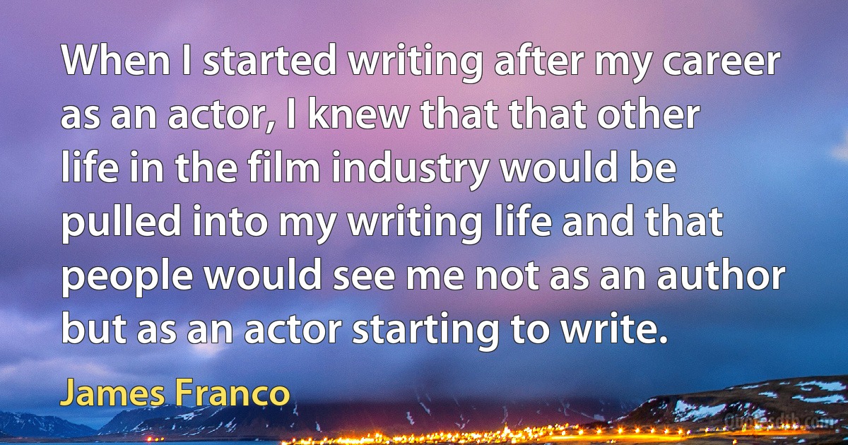 When I started writing after my career as an actor, I knew that that other life in the film industry would be pulled into my writing life and that people would see me not as an author but as an actor starting to write. (James Franco)