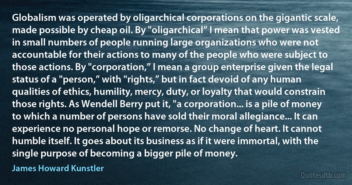 Globalism was operated by oligarchical corporations on the gigantic scale, made possible by cheap oil. By "oligarchical” I mean that power was vested in small numbers of people running large organizations who were not accountable for their actions to many of the people who were subject to those actions. By "corporation,” I mean a group enterprise given the legal status of a "person,” with "rights,” but in fact devoid of any human qualities of ethics, humility, mercy, duty, or loyalty that would constrain those rights. As Wendell Berry put it, "a corporation... is a pile of money to which a number of persons have sold their moral allegiance... It can experience no personal hope or remorse. No change of heart. It cannot humble itself. It goes about its business as if it were immortal, with the single purpose of becoming a bigger pile of money. (James Howard Kunstler)