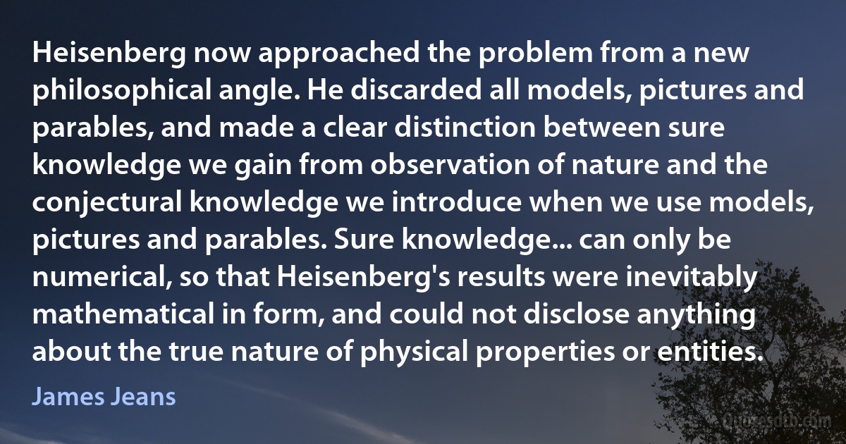 Heisenberg now approached the problem from a new philosophical angle. He discarded all models, pictures and parables, and made a clear distinction between sure knowledge we gain from observation of nature and the conjectural knowledge we introduce when we use models, pictures and parables. Sure knowledge... can only be numerical, so that Heisenberg's results were inevitably mathematical in form, and could not disclose anything about the true nature of physical properties or entities. (James Jeans)