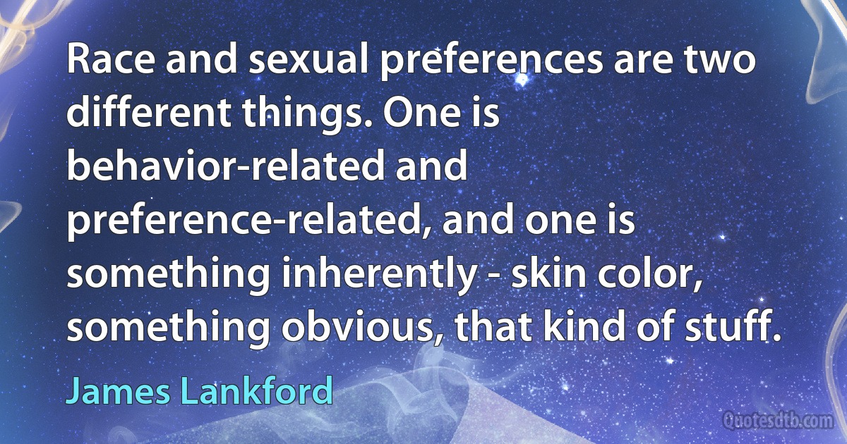 Race and sexual preferences are two different things. One is behavior-related and preference-related, and one is something inherently - skin color, something obvious, that kind of stuff. (James Lankford)