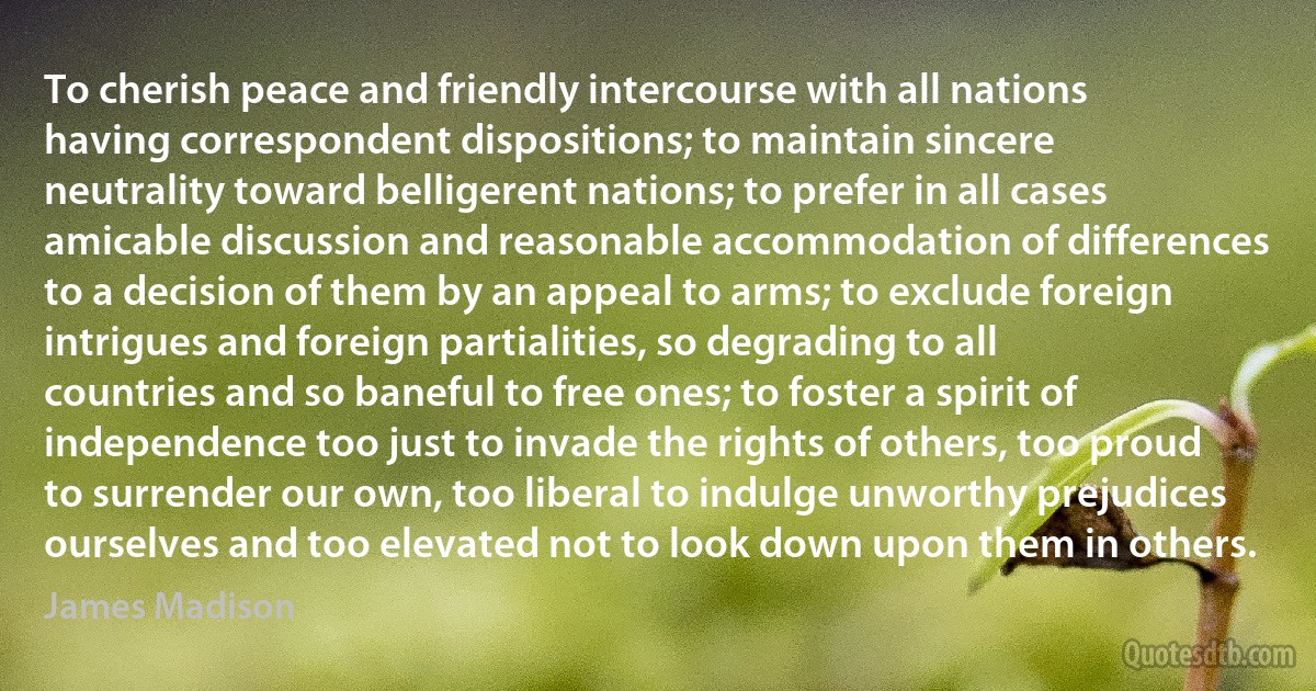 To cherish peace and friendly intercourse with all nations having correspondent dispositions; to maintain sincere neutrality toward belligerent nations; to prefer in all cases amicable discussion and reasonable accommodation of differences to a decision of them by an appeal to arms; to exclude foreign intrigues and foreign partialities, so degrading to all countries and so baneful to free ones; to foster a spirit of independence too just to invade the rights of others, too proud to surrender our own, too liberal to indulge unworthy prejudices ourselves and too elevated not to look down upon them in others. (James Madison)