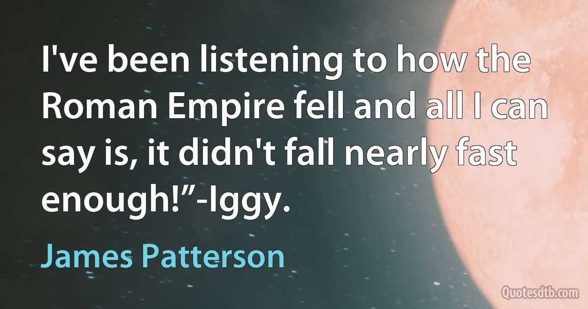 I've been listening to how the Roman Empire fell and all I can say is, it didn't fall nearly fast enough!”-Iggy. (James Patterson)