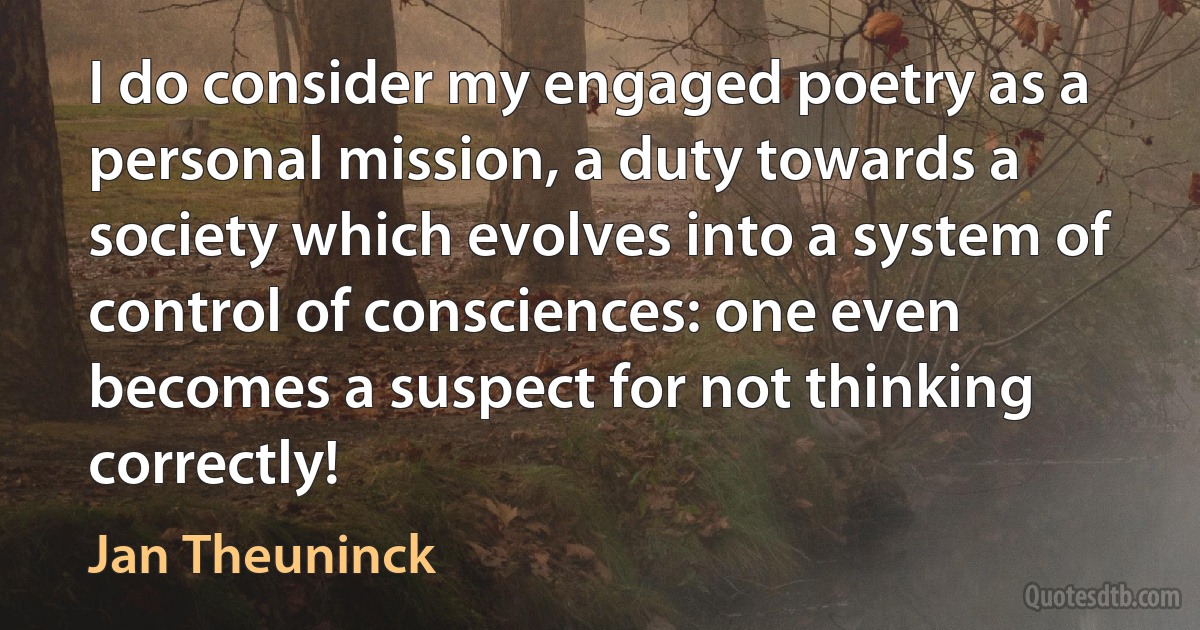 I do consider my engaged poetry as a personal mission, a duty towards a society which evolves into a system of control of consciences: one even becomes a suspect for not thinking correctly! (Jan Theuninck)