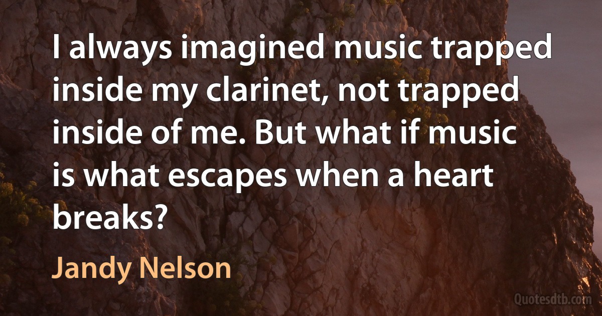 I always imagined music trapped inside my clarinet, not trapped inside of me. But what if music is what escapes when a heart breaks? (Jandy Nelson)