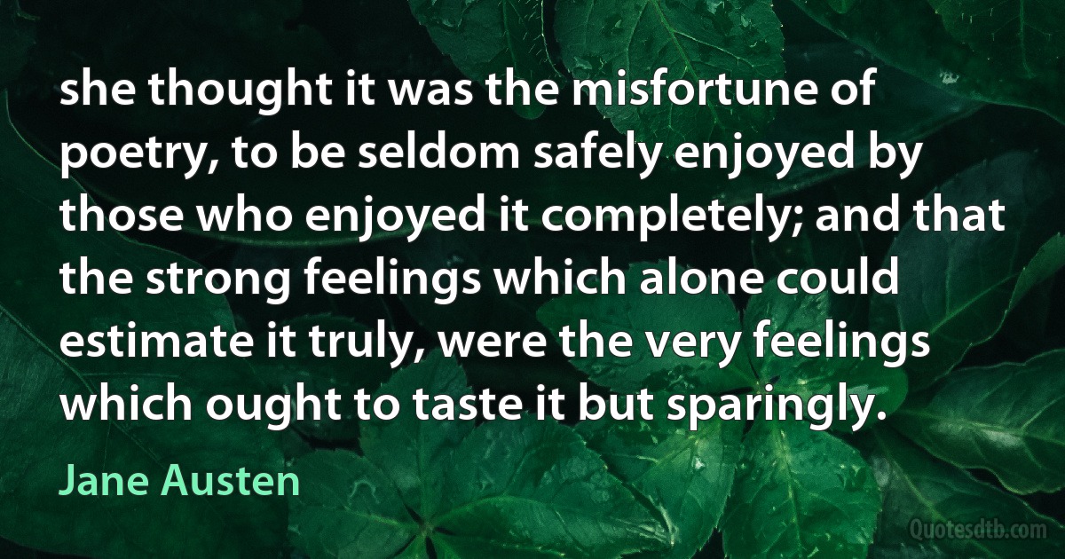 she thought it was the misfortune of poetry, to be seldom safely enjoyed by those who enjoyed it completely; and that the strong feelings which alone could estimate it truly, were the very feelings which ought to taste it but sparingly. (Jane Austen)