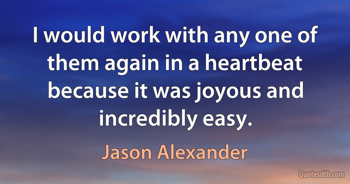 I would work with any one of them again in a heartbeat because it was joyous and incredibly easy. (Jason Alexander)