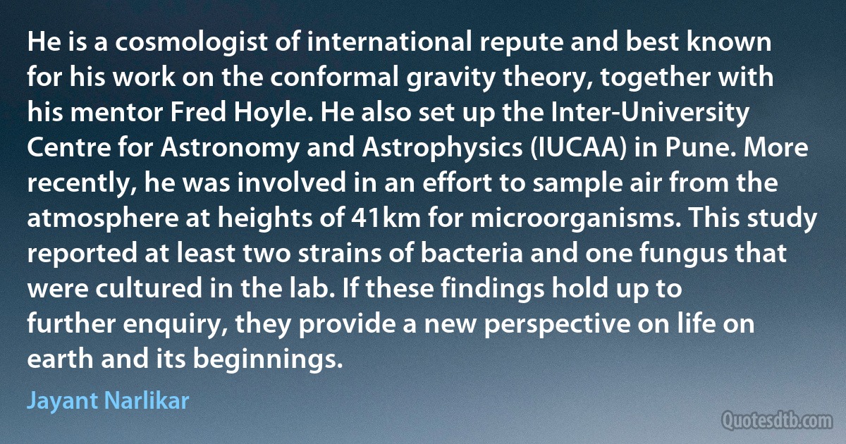 He is a cosmologist of international repute and best known for his work on the conformal gravity theory, together with his mentor Fred Hoyle. He also set up the Inter-University Centre for Astronomy and Astrophysics (IUCAA) in Pune. More recently, he was involved in an effort to sample air from the atmosphere at heights of 41km for microorganisms. This study reported at least two strains of bacteria and one fungus that were cultured in the lab. If these findings hold up to further enquiry, they provide a new perspective on life on earth and its beginnings. (Jayant Narlikar)