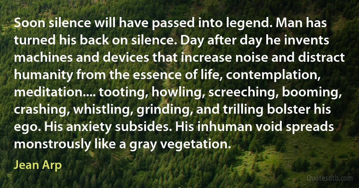 Soon silence will have passed into legend. Man has turned his back on silence. Day after day he invents machines and devices that increase noise and distract humanity from the essence of life, contemplation, meditation.... tooting, howling, screeching, booming, crashing, whistling, grinding, and trilling bolster his ego. His anxiety subsides. His inhuman void spreads monstrously like a gray vegetation. (Jean Arp)