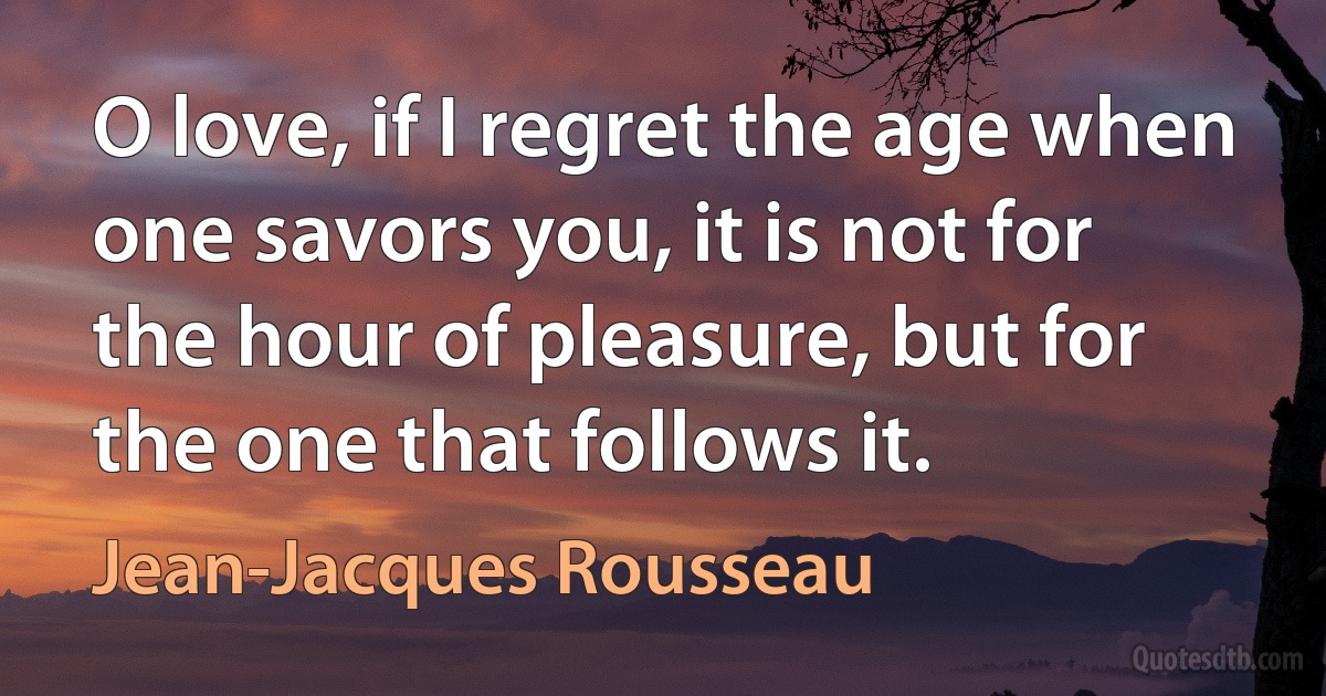 O love, if I regret the age when one savors you, it is not for the hour of pleasure, but for the one that follows it. (Jean-Jacques Rousseau)