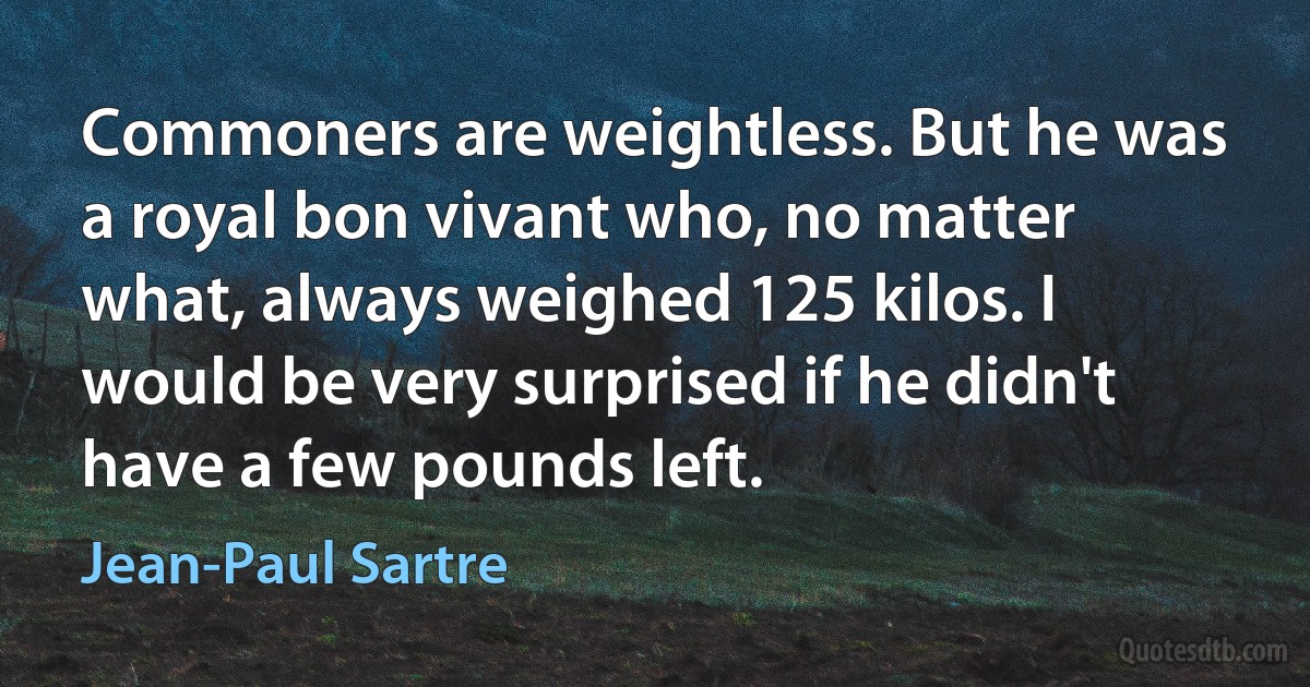 Commoners are weightless. But he was a royal bon vivant who, no matter what, always weighed 125 kilos. I would be very surprised if he didn't have a few pounds left. (Jean-Paul Sartre)