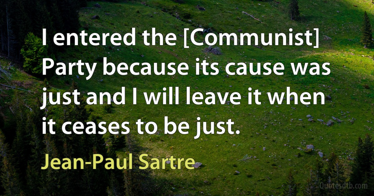 I entered the [Communist] Party because its cause was just and I will leave it when it ceases to be just. (Jean-Paul Sartre)