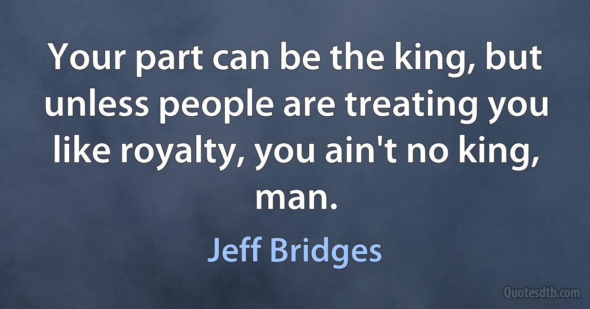 Your part can be the king, but unless people are treating you like royalty, you ain't no king, man. (Jeff Bridges)