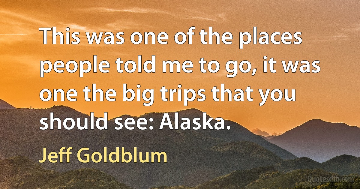 This was one of the places people told me to go, it was one the big trips that you should see: Alaska. (Jeff Goldblum)