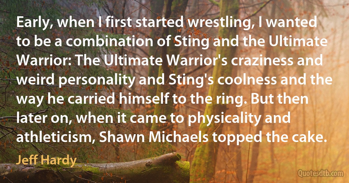 Early, when I first started wrestling, I wanted to be a combination of Sting and the Ultimate Warrior: The Ultimate Warrior's craziness and weird personality and Sting's coolness and the way he carried himself to the ring. But then later on, when it came to physicality and athleticism, Shawn Michaels topped the cake. (Jeff Hardy)