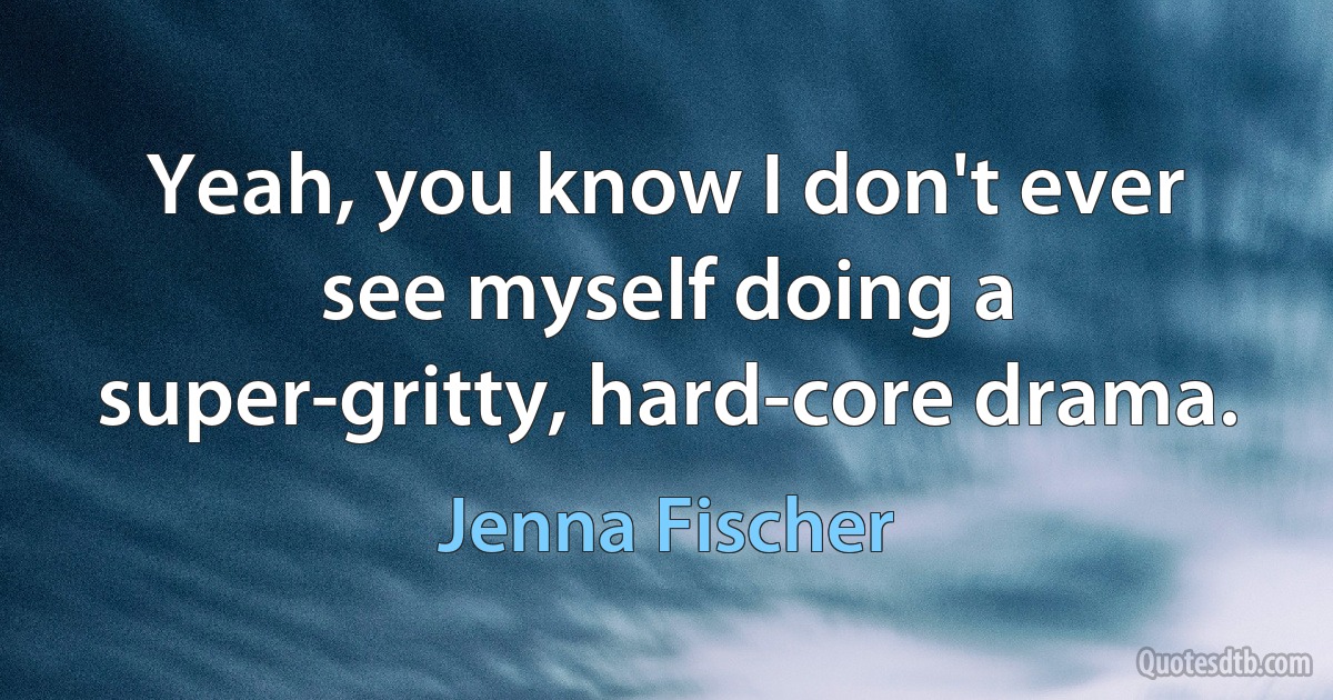 Yeah, you know I don't ever see myself doing a super-gritty, hard-core drama. (Jenna Fischer)