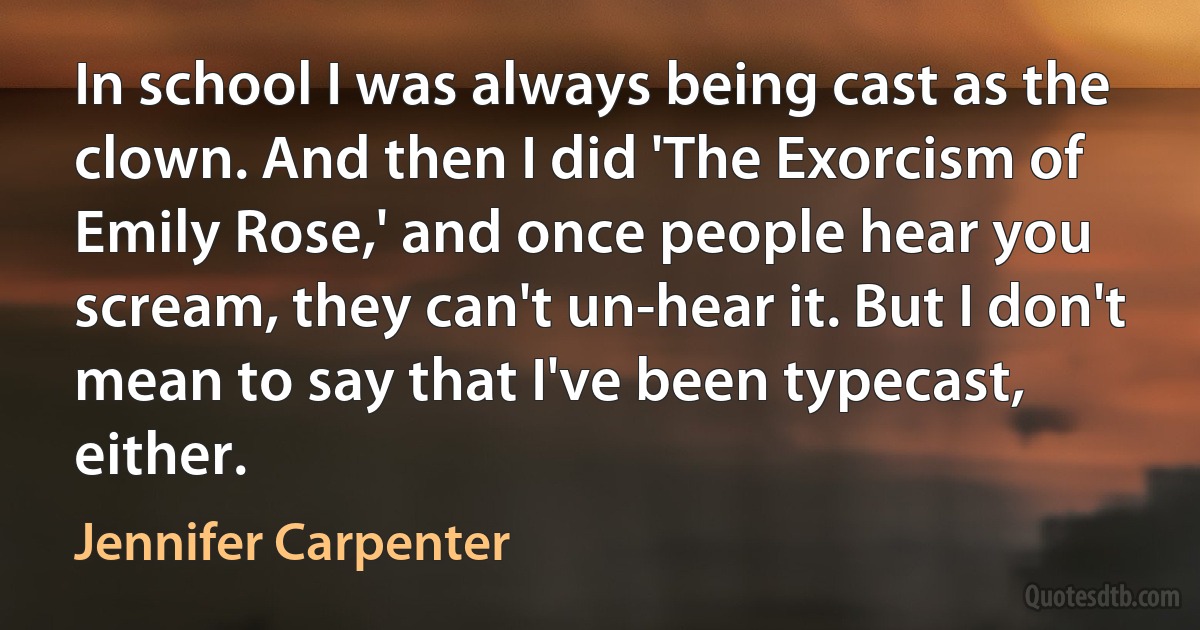 In school I was always being cast as the clown. And then I did 'The Exorcism of Emily Rose,' and once people hear you scream, they can't un-hear it. But I don't mean to say that I've been typecast, either. (Jennifer Carpenter)