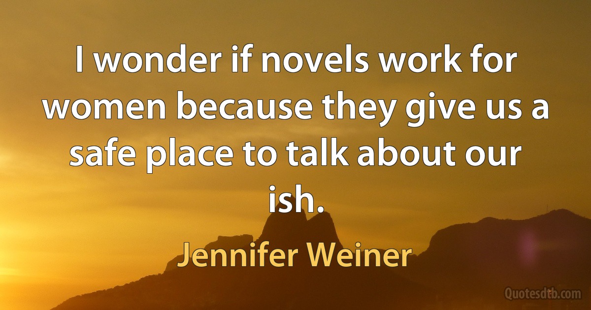 I wonder if novels work for women because they give us a safe place to talk about our ish. (Jennifer Weiner)