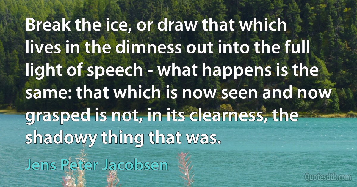 Break the ice, or draw that which lives in the dimness out into the full light of speech - what happens is the same: that which is now seen and now grasped is not, in its clearness, the shadowy thing that was. (Jens Peter Jacobsen)