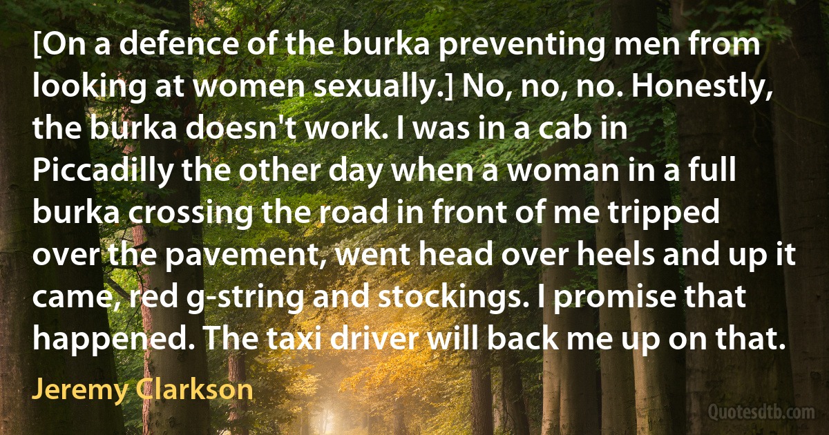 [On a defence of the burka preventing men from looking at women sexually.] No, no, no. Honestly, the burka doesn't work. I was in a cab in Piccadilly the other day when a woman in a full burka crossing the road in front of me tripped over the pavement, went head over heels and up it came, red g-string and stockings. I promise that happened. The taxi driver will back me up on that. (Jeremy Clarkson)