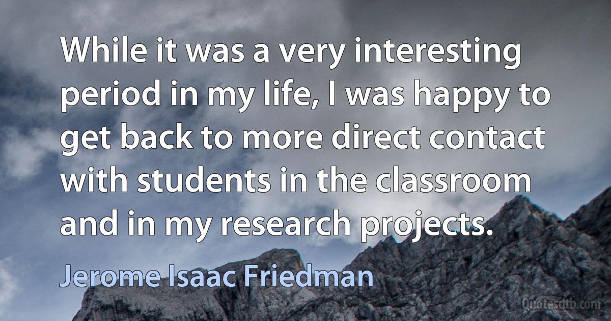 While it was a very interesting period in my life, I was happy to get back to more direct contact with students in the classroom and in my research projects. (Jerome Isaac Friedman)