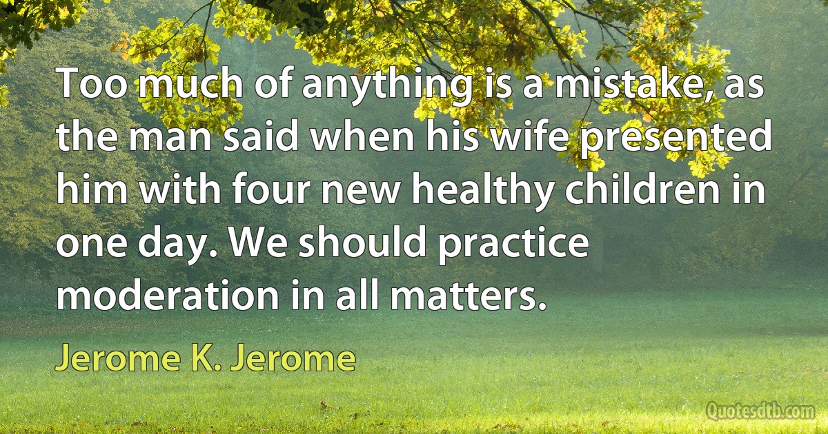 Too much of anything is a mistake, as the man said when his wife presented him with four new healthy children in one day. We should practice moderation in all matters. (Jerome K. Jerome)