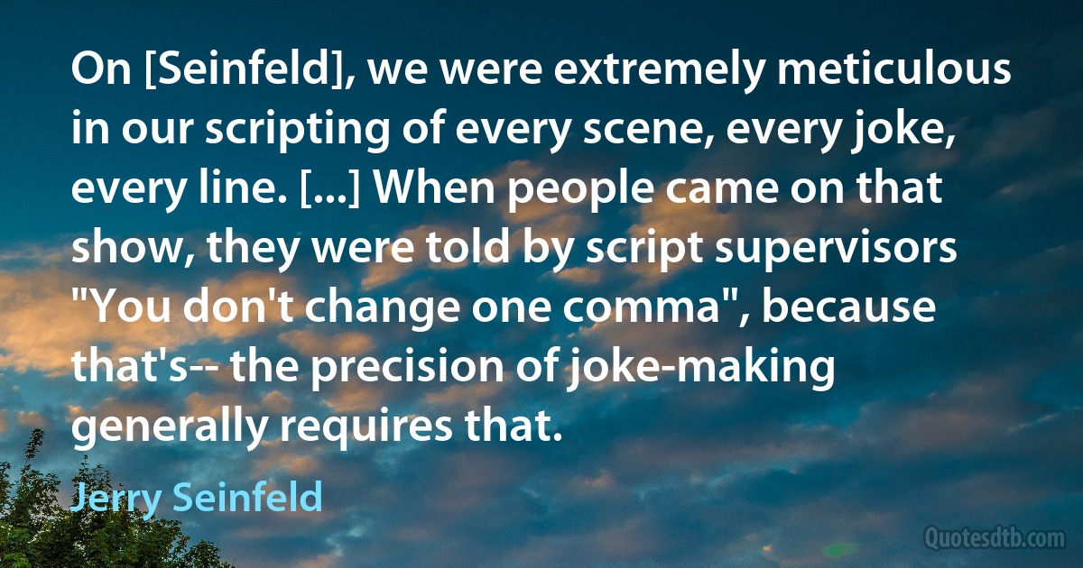 On [Seinfeld], we were extremely meticulous in our scripting of every scene, every joke, every line. [...] When people came on that show, they were told by script supervisors "You don't change one comma", because that's-- the precision of joke-making generally requires that. (Jerry Seinfeld)