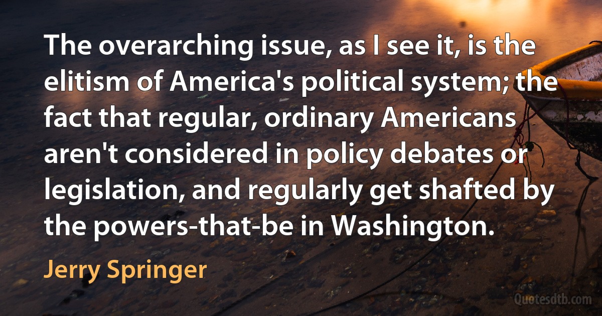 The overarching issue, as I see it, is the elitism of America's political system; the fact that regular, ordinary Americans aren't considered in policy debates or legislation, and regularly get shafted by the powers-that-be in Washington. (Jerry Springer)