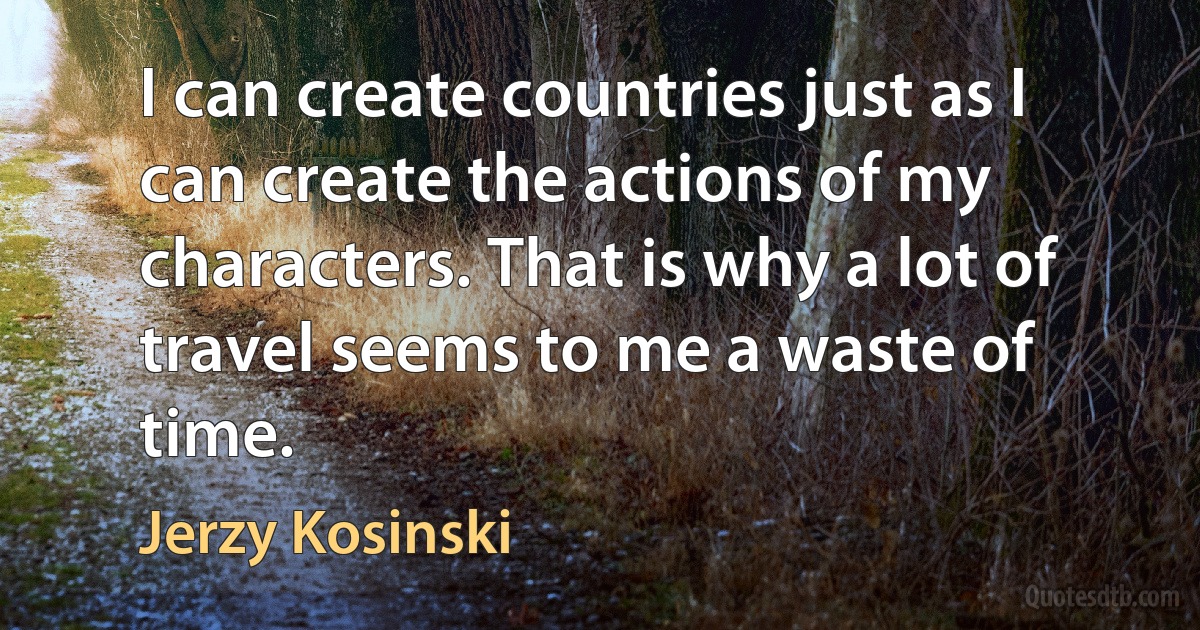 I can create countries just as I can create the actions of my characters. That is why a lot of travel seems to me a waste of time. (Jerzy Kosinski)