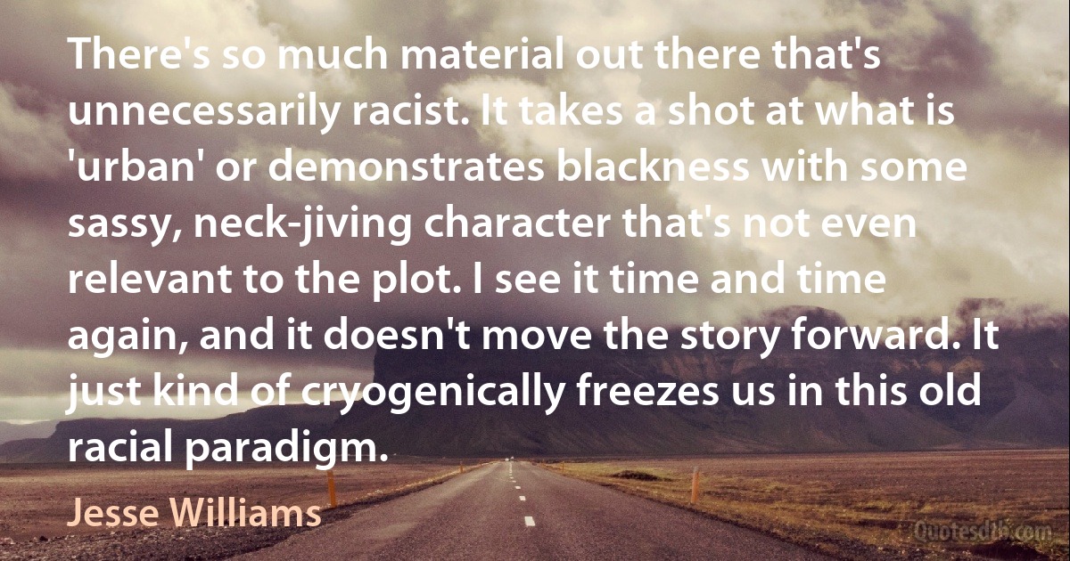 There's so much material out there that's unnecessarily racist. It takes a shot at what is 'urban' or demonstrates blackness with some sassy, neck-jiving character that's not even relevant to the plot. I see it time and time again, and it doesn't move the story forward. It just kind of cryogenically freezes us in this old racial paradigm. (Jesse Williams)