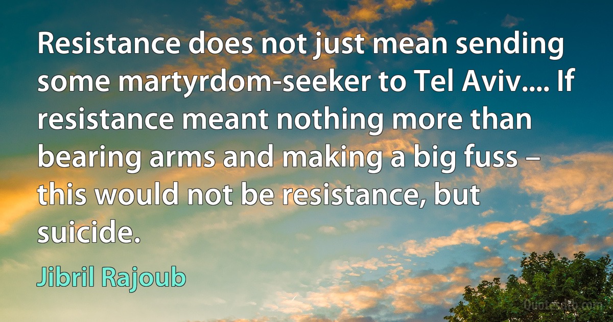 Resistance does not just mean sending some martyrdom-seeker to Tel Aviv.... If resistance meant nothing more than bearing arms and making a big fuss – this would not be resistance, but suicide. (Jibril Rajoub)