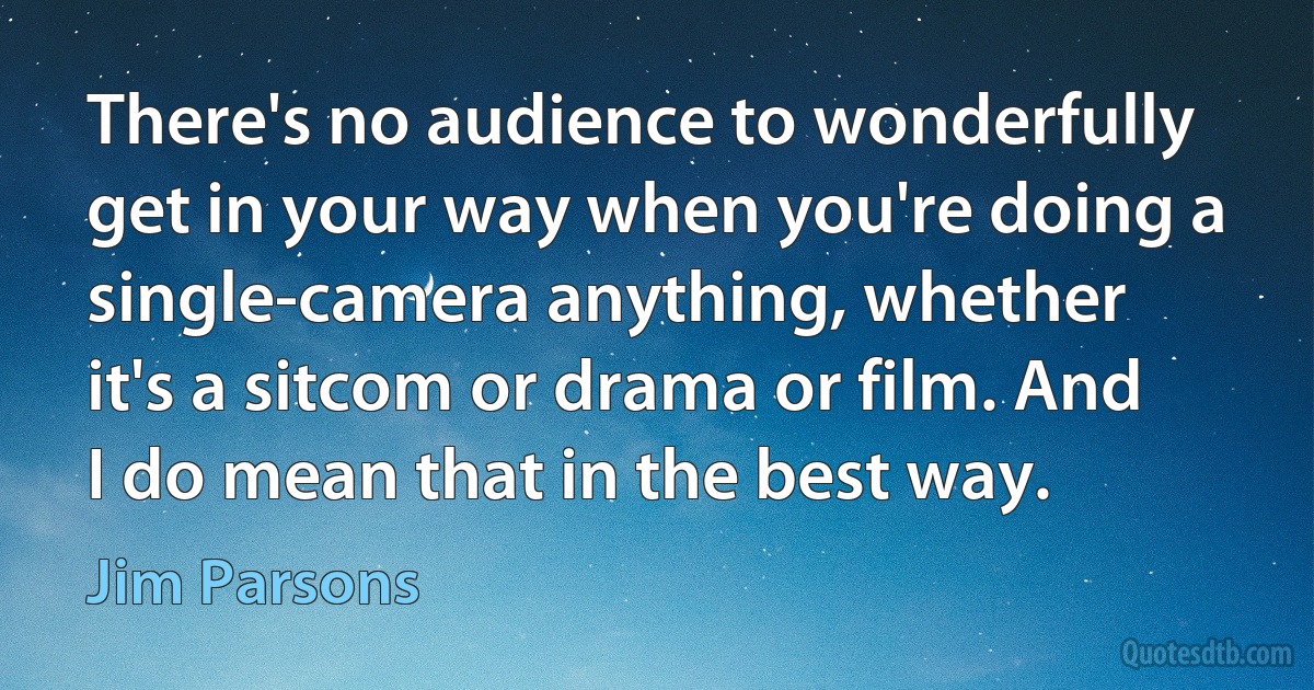 There's no audience to wonderfully get in your way when you're doing a single-camera anything, whether it's a sitcom or drama or film. And I do mean that in the best way. (Jim Parsons)