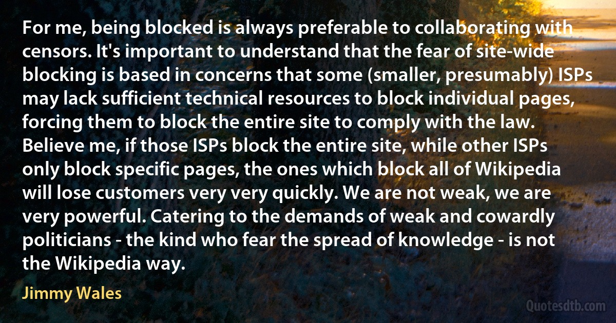 For me, being blocked is always preferable to collaborating with censors. It's important to understand that the fear of site-wide blocking is based in concerns that some (smaller, presumably) ISPs may lack sufficient technical resources to block individual pages, forcing them to block the entire site to comply with the law. Believe me, if those ISPs block the entire site, while other ISPs only block specific pages, the ones which block all of Wikipedia will lose customers very very quickly. We are not weak, we are very powerful. Catering to the demands of weak and cowardly politicians - the kind who fear the spread of knowledge - is not the Wikipedia way. (Jimmy Wales)