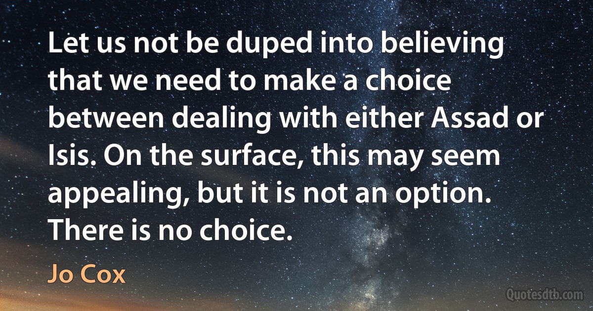 Let us not be duped into believing that we need to make a choice between dealing with either Assad or Isis. On the surface, this may seem appealing, but it is not an option. There is no choice. (Jo Cox)