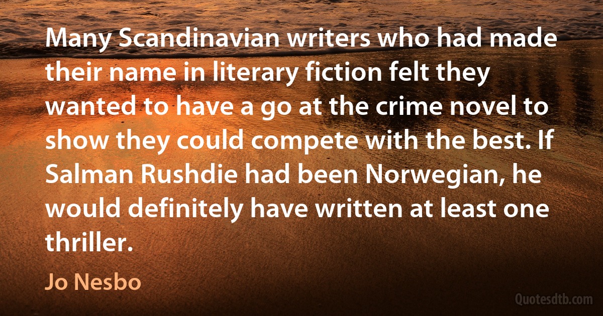 Many Scandinavian writers who had made their name in literary fiction felt they wanted to have a go at the crime novel to show they could compete with the best. If Salman Rushdie had been Norwegian, he would definitely have written at least one thriller. (Jo Nesbo)