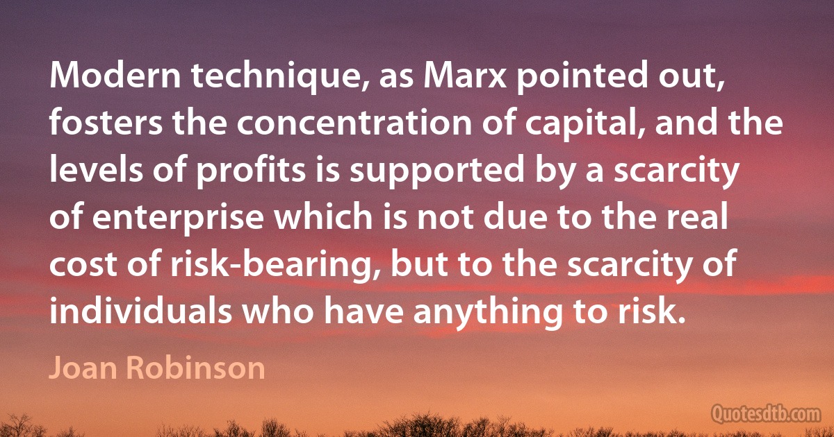 Modern technique, as Marx pointed out, fosters the concentration of capital, and the levels of profits is supported by a scarcity of enterprise which is not due to the real cost of risk-bearing, but to the scarcity of individuals who have anything to risk. (Joan Robinson)