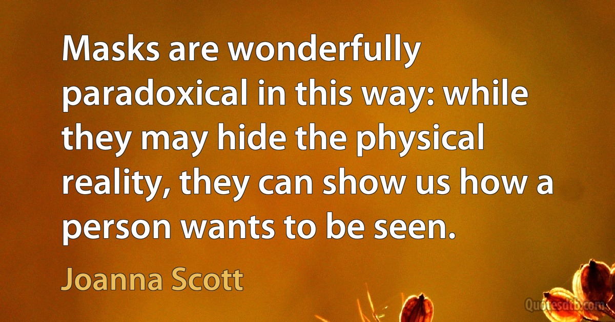 Masks are wonderfully paradoxical in this way: while they may hide the physical reality, they can show us how a person wants to be seen. (Joanna Scott)