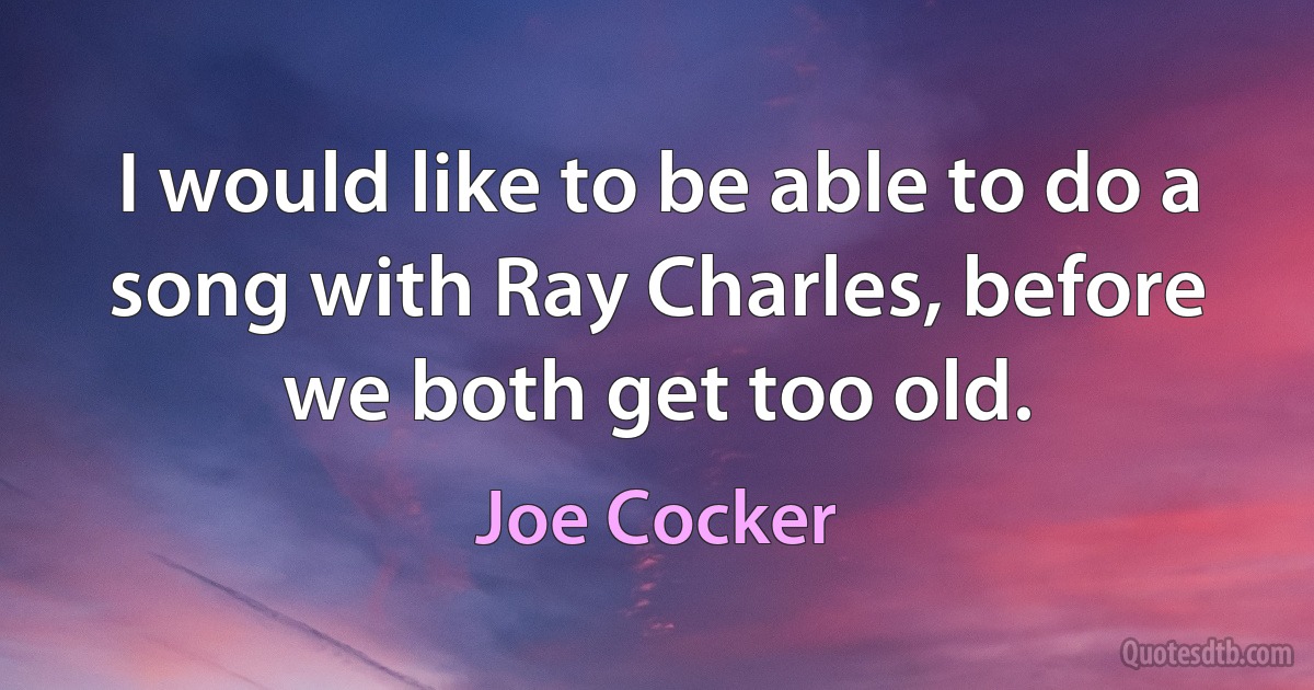 I would like to be able to do a song with Ray Charles, before we both get too old. (Joe Cocker)