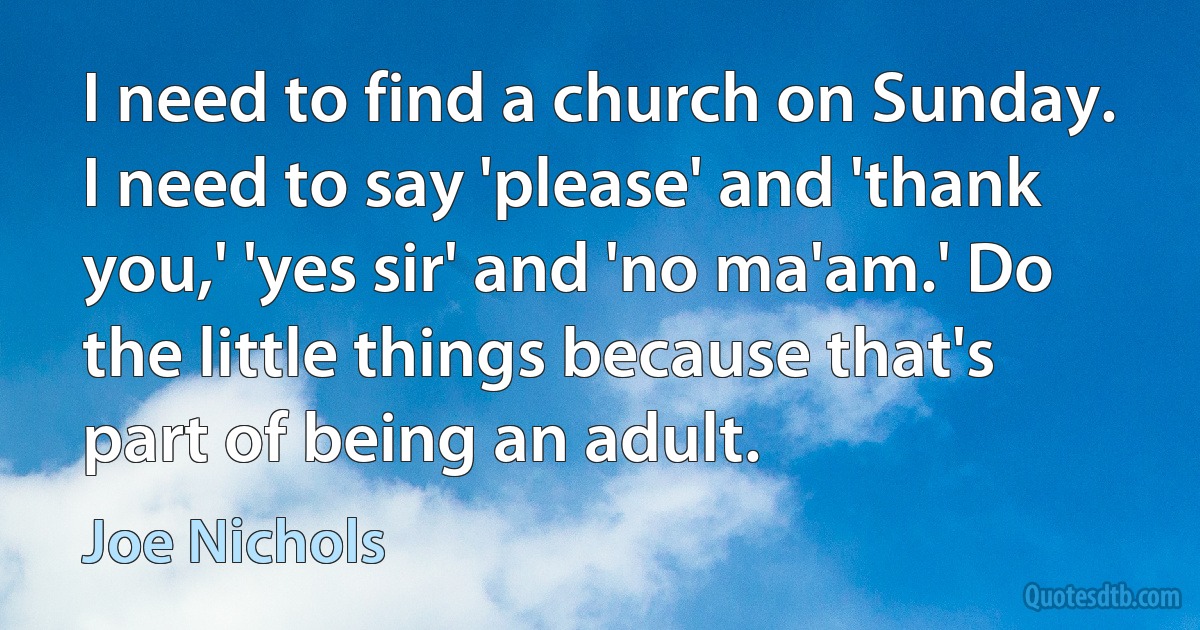 I need to find a church on Sunday. I need to say 'please' and 'thank you,' 'yes sir' and 'no ma'am.' Do the little things because that's part of being an adult. (Joe Nichols)