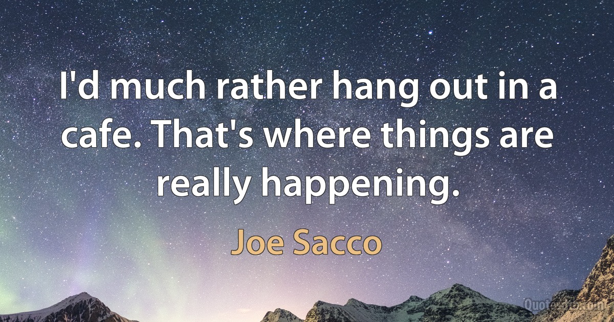 I'd much rather hang out in a cafe. That's where things are really happening. (Joe Sacco)