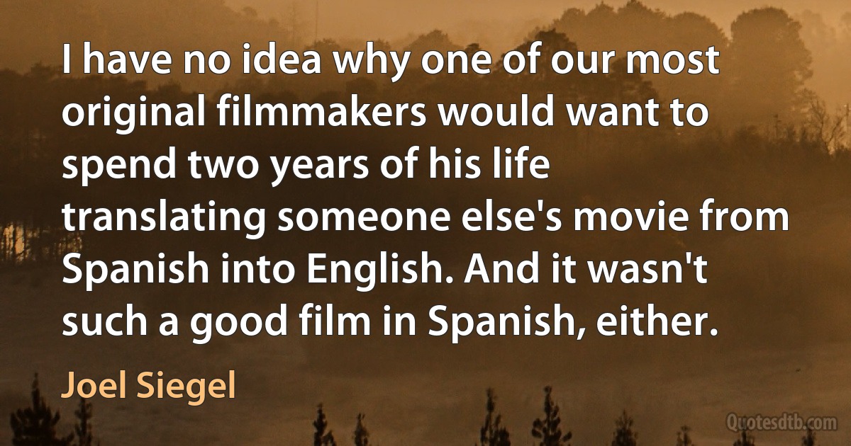 I have no idea why one of our most original filmmakers would want to spend two years of his life translating someone else's movie from Spanish into English. And it wasn't such a good film in Spanish, either. (Joel Siegel)