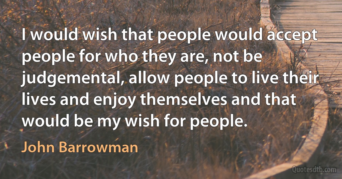 I would wish that people would accept people for who they are, not be judgemental, allow people to live their lives and enjoy themselves and that would be my wish for people. (John Barrowman)