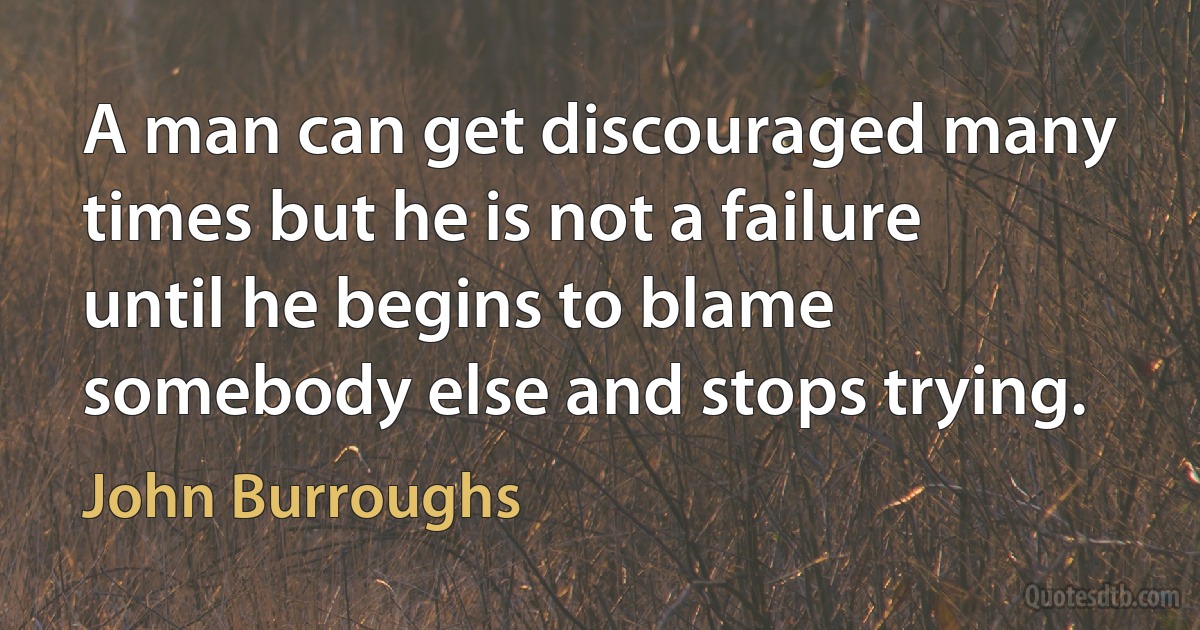 A man can get discouraged many times but he is not a failure until he begins to blame somebody else and stops trying. (John Burroughs)